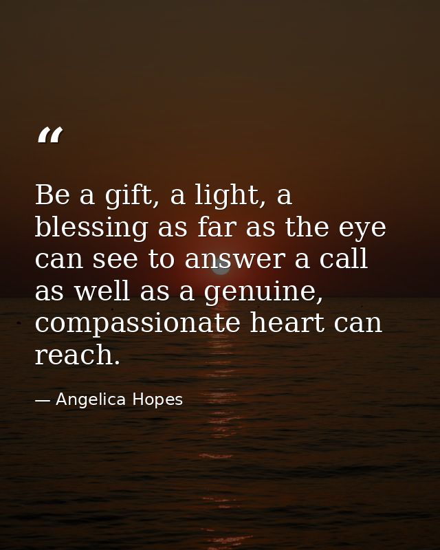 Be a gift, a light, a blessing as far as the eye can see to answer a call as well as a genuine, compassionate heart can  — Angelica Hopes