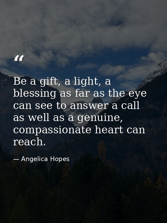 Be a gift, a light, a blessing as far as the eye can see to answer a call as well as a genuine, compassionate heart can  — Angelica Hopes
