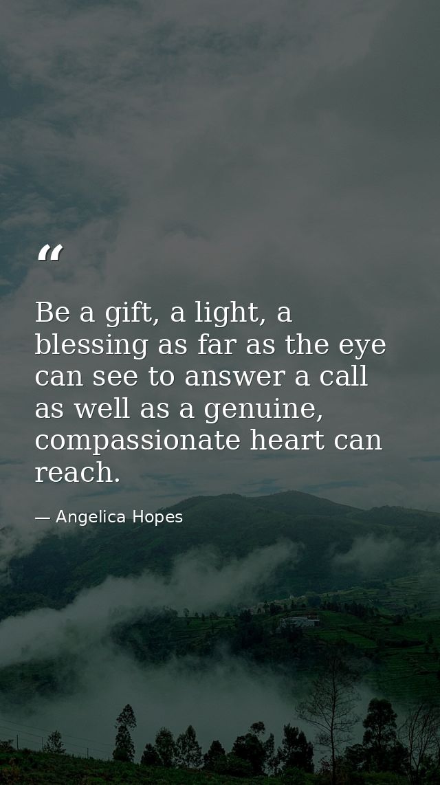 Be a gift, a light, a blessing as far as the eye can see to answer a call as well as a genuine, compassionate heart can  — Angelica Hopes