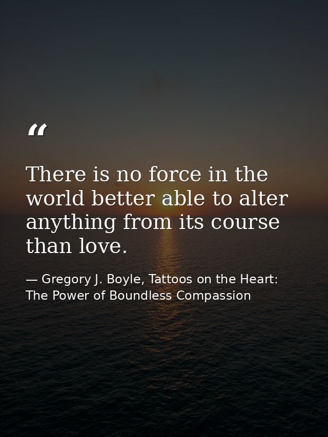 There is no force in the world better able to alter anything from its course than love. — Gregory J. Boyle, Tattoos on the Heart: The Power of Boundless Compassion