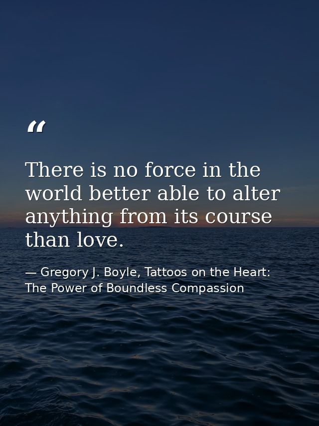 There is no force in the world better able to alter anything from its course than love. — Gregory J. Boyle, Tattoos on the Heart: The Power of Boundless Compassion