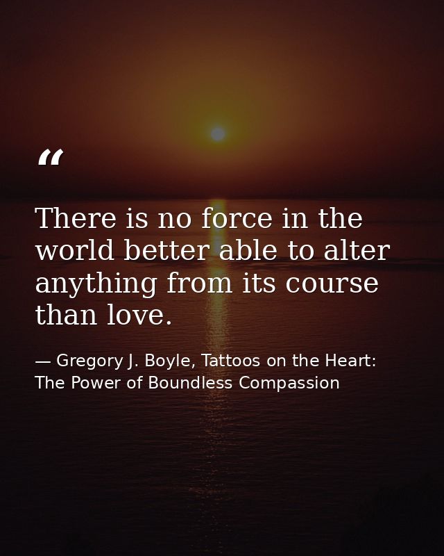 There is no force in the world better able to alter anything from its course than love. — Gregory J. Boyle, Tattoos on the Heart: The Power of Boundless Compassion