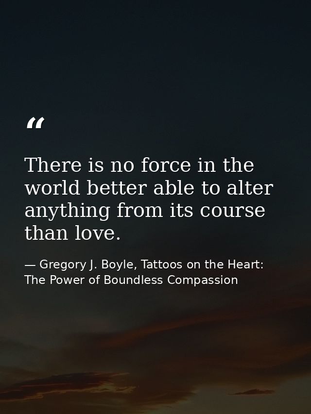 There is no force in the world better able to alter anything from its course than love. — Gregory J. Boyle, Tattoos on the Heart: The Power of Boundless Compassion