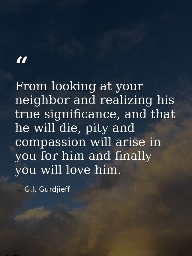 From looking at your neighbor and realizing his true significance, and that he will die, pity and compassion will arise  — G.I. Gurdjieff