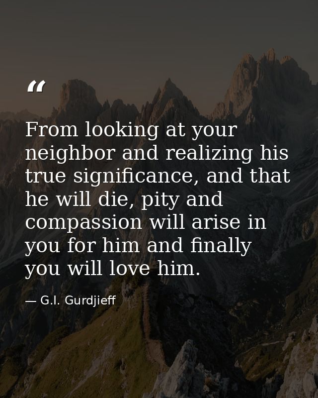 From looking at your neighbor and realizing his true significance, and that he will die, pity and compassion will arise  — G.I. Gurdjieff