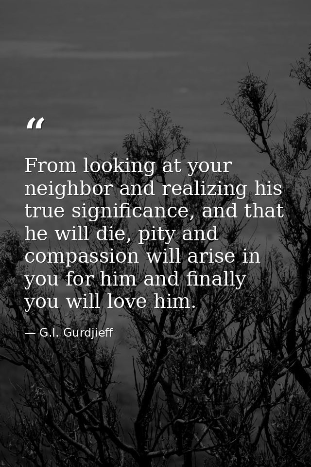 From looking at your neighbor and realizing his true significance, and that he will die, pity and compassion will arise  — G.I. Gurdjieff