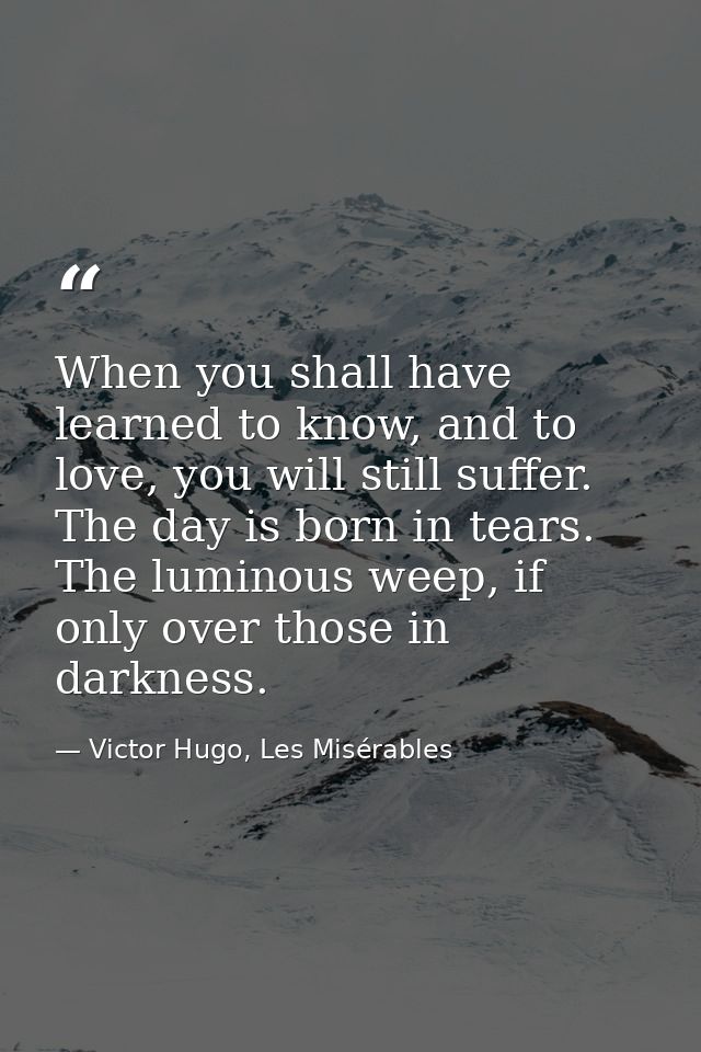 When you shall have learned to know, and to love, you will still suffer. The day is born in tears. The luminous weep, if — Victor Hugo, Les Misérables
