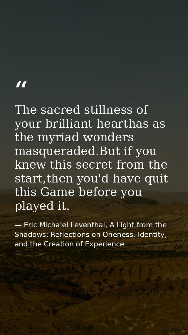 The sacred stillness of your brilliant hearthas as the myriad wonders masqueraded.But if you knew this secret from the s — Eric Micha'el Leventhal, A Light from the Shadows: Reflections on Oneness, Identity, and the Creation of Experience