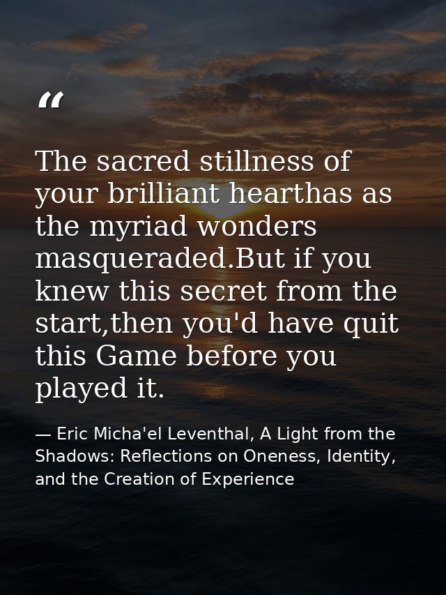 The sacred stillness of your brilliant hearthas as the myriad wonders masqueraded.But if you knew this secret from the s — Eric Micha'el Leventhal, A Light from the Shadows: Reflections on Oneness, Identity, and the Creation of Experience