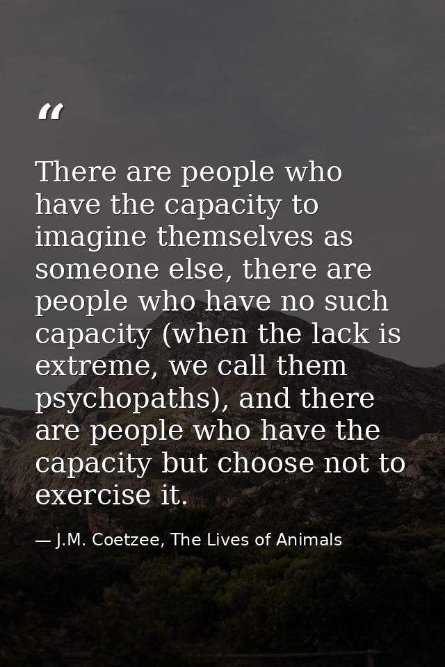 There are people who have the capacity to imagine themselves as someone else, there are people who have no such capacity — J.M. Coetzee, The Lives of Animals