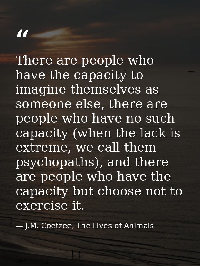 There are people who have the capacity to imagine themselves as someone else, there are people who have no such capacity — J.M. Coetzee, The Lives of Animals