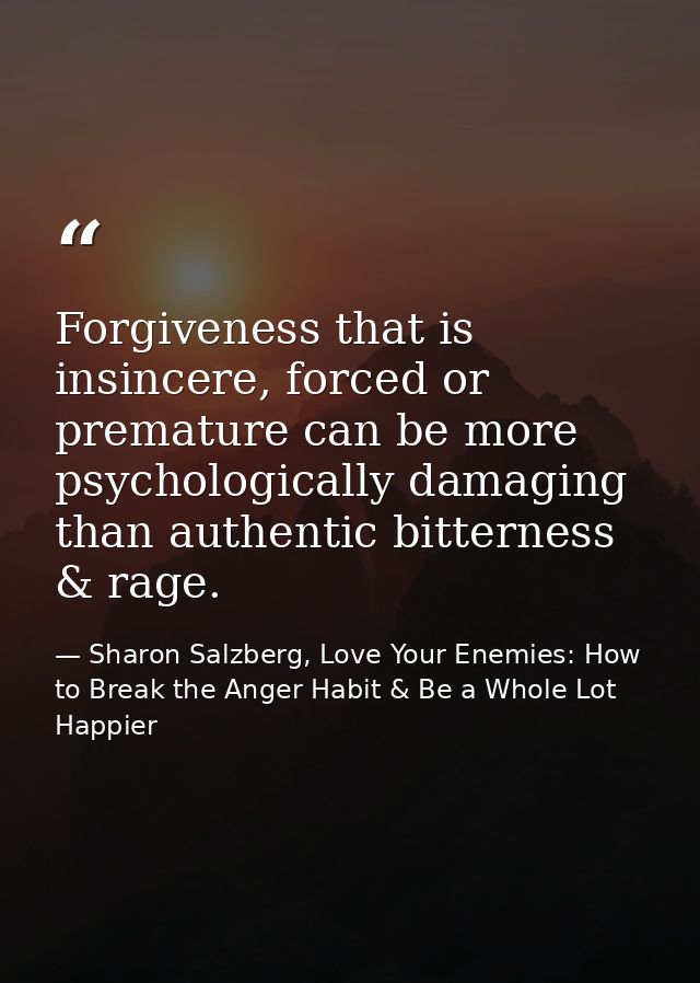 Forgiveness that is insincere, forced or premature can be more psychologically damaging than authentic bitterness & rage — Sharon Salzberg, Love Your Enemies: How to Break the Anger Habit & Be a Whole Lot Happier