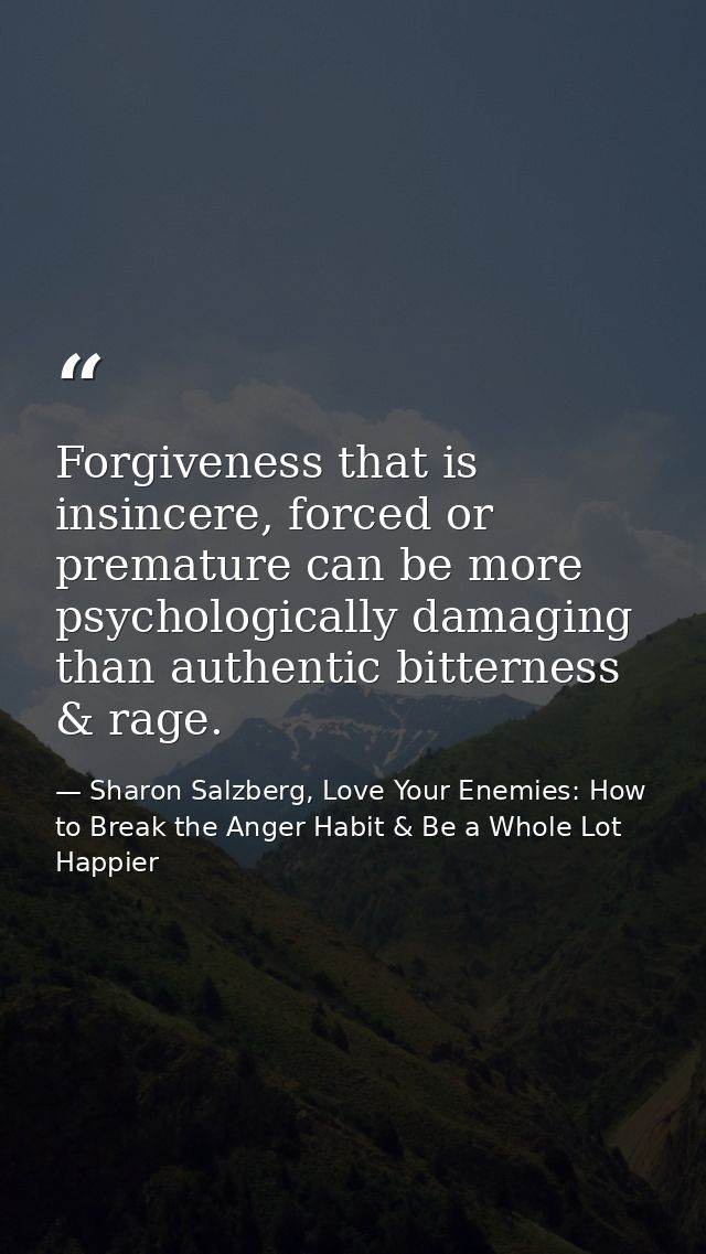 Forgiveness that is insincere, forced or premature can be more psychologically damaging than authentic bitterness & rage — Sharon Salzberg, Love Your Enemies: How to Break the Anger Habit & Be a Whole Lot Happier