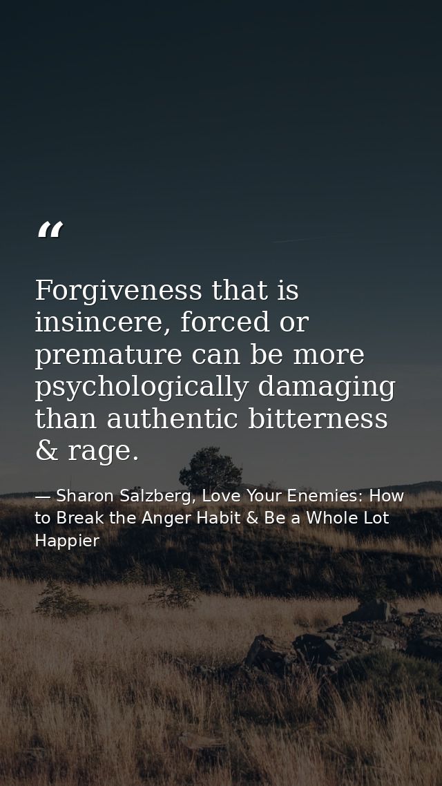 Forgiveness that is insincere, forced or premature can be more psychologically damaging than authentic bitterness & rage — Sharon Salzberg, Love Your Enemies: How to Break the Anger Habit & Be a Whole Lot Happier