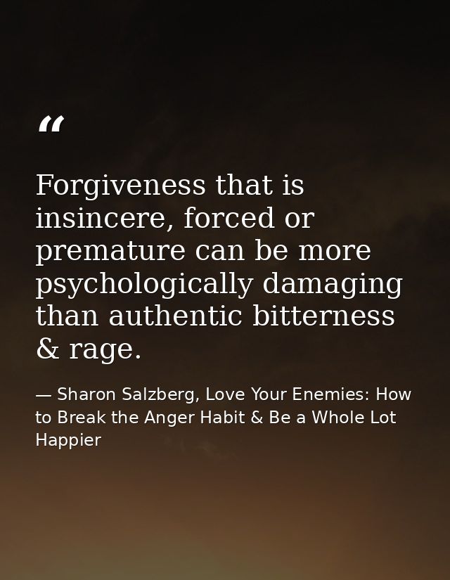 Forgiveness that is insincere, forced or premature can be more psychologically damaging than authentic bitterness & rage — Sharon Salzberg, Love Your Enemies: How to Break the Anger Habit & Be a Whole Lot Happier