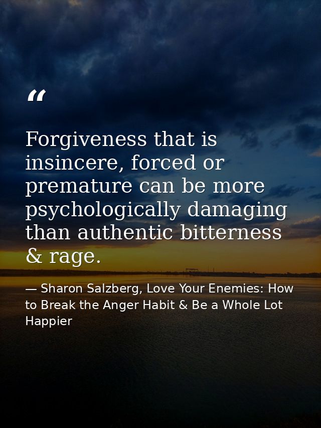 Forgiveness that is insincere, forced or premature can be more psychologically damaging than authentic bitterness & rage — Sharon Salzberg, Love Your Enemies: How to Break the Anger Habit & Be a Whole Lot Happier