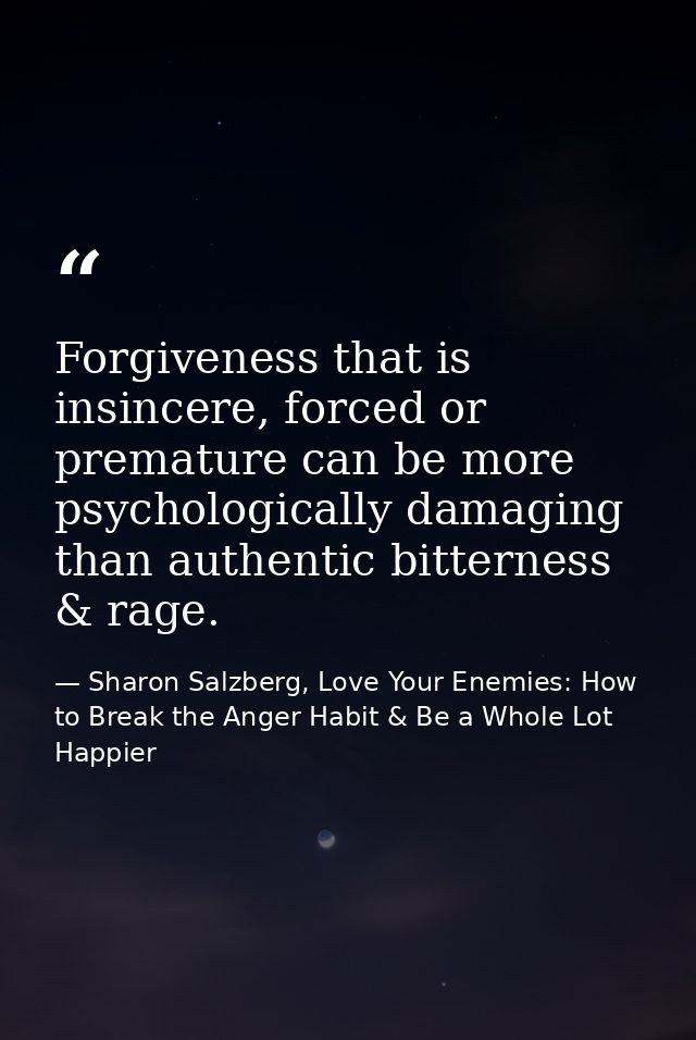 Forgiveness that is insincere, forced or premature can be more psychologically damaging than authentic bitterness & rage — Sharon Salzberg, Love Your Enemies: How to Break the Anger Habit & Be a Whole Lot Happier