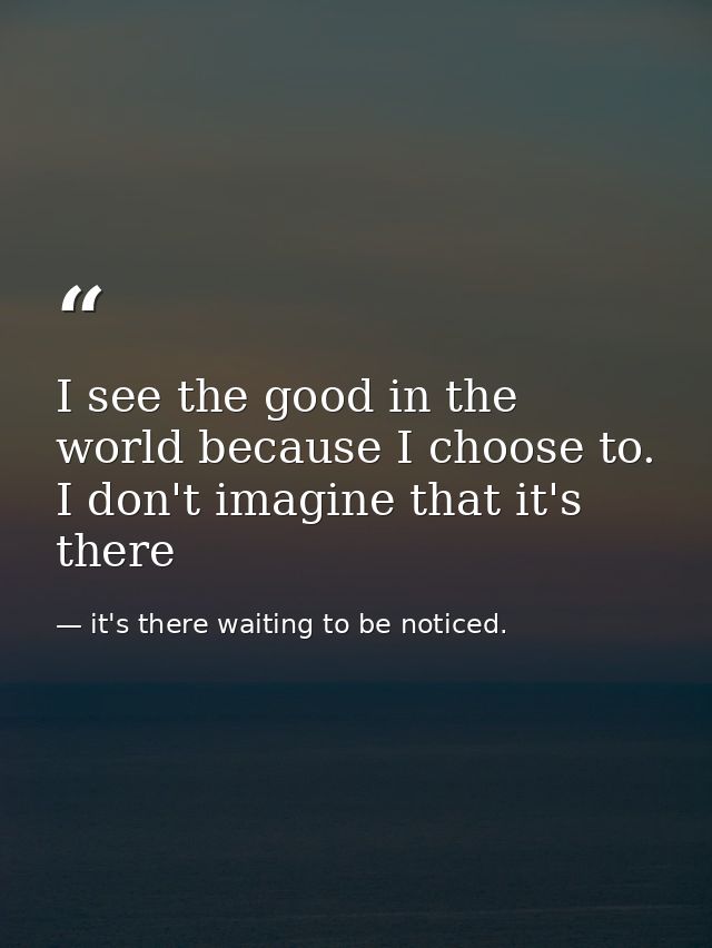 I see the good in the world because I choose to. I don't imagine that it's there — it's there waiting to be noticed.