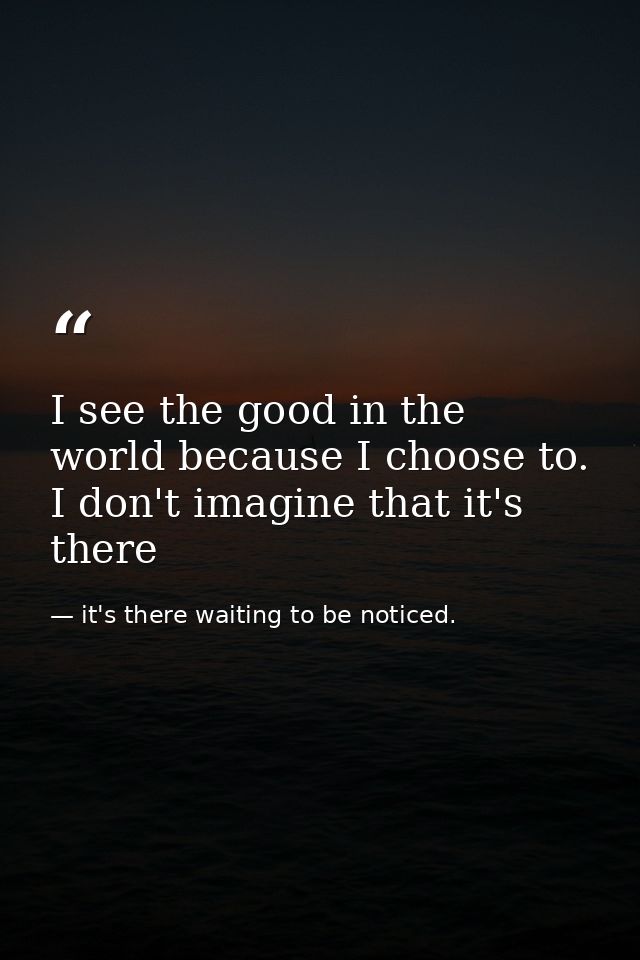 I see the good in the world because I choose to. I don't imagine that it's there — it's there waiting to be noticed.