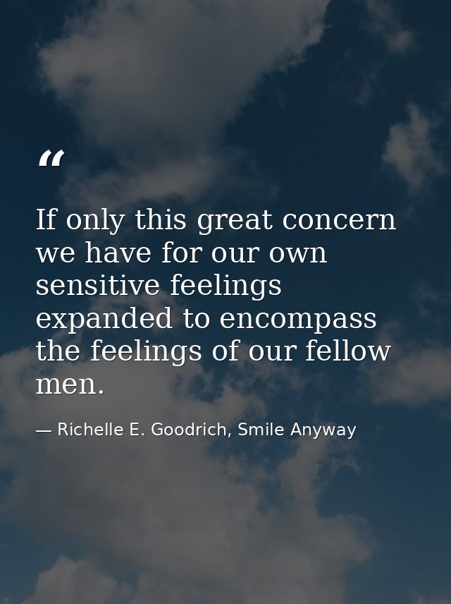 If only this great concern we have for our own sensitive feelings expanded to encompass the feelings of our fellow men. — Richelle E. Goodrich, Smile Anyway