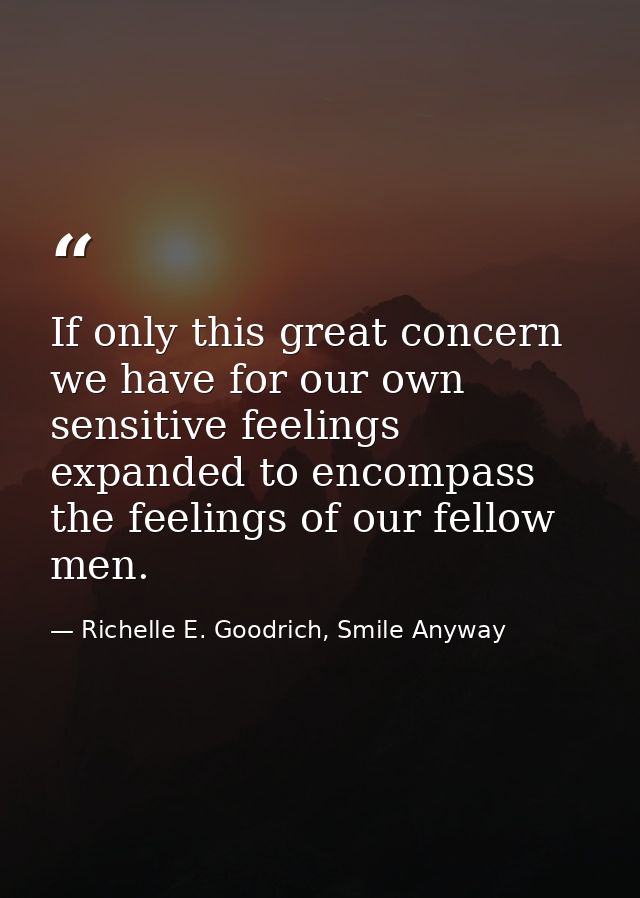 If only this great concern we have for our own sensitive feelings expanded to encompass the feelings of our fellow men. — Richelle E. Goodrich, Smile Anyway