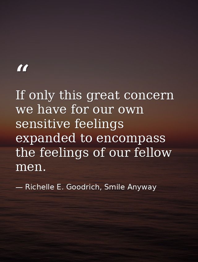 If only this great concern we have for our own sensitive feelings expanded to encompass the feelings of our fellow men. — Richelle E. Goodrich, Smile Anyway