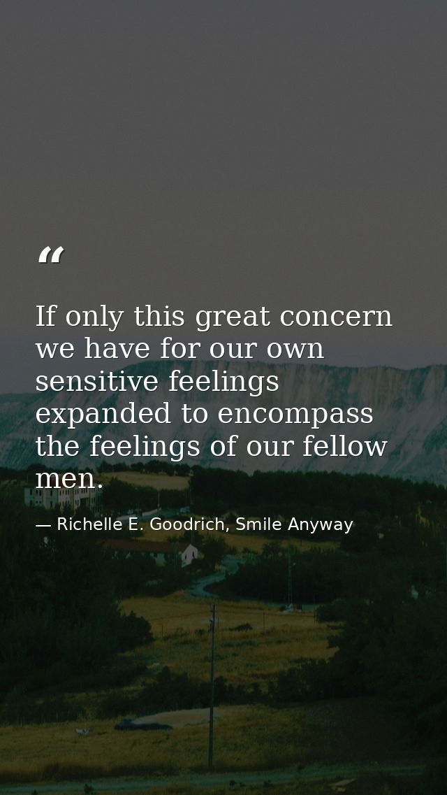 If only this great concern we have for our own sensitive feelings expanded to encompass the feelings of our fellow men. — Richelle E. Goodrich, Smile Anyway