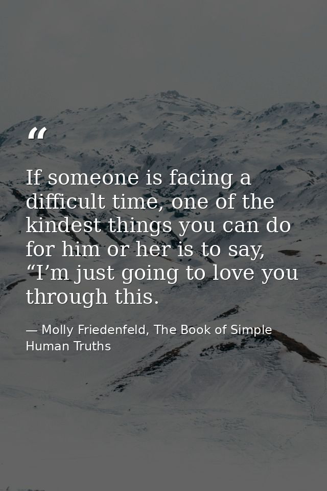 If someone is facing a difficult time, one of the kindest things you can do for him or her is to say, “I’m just going to — Molly Friedenfeld, The Book of Simple Human Truths