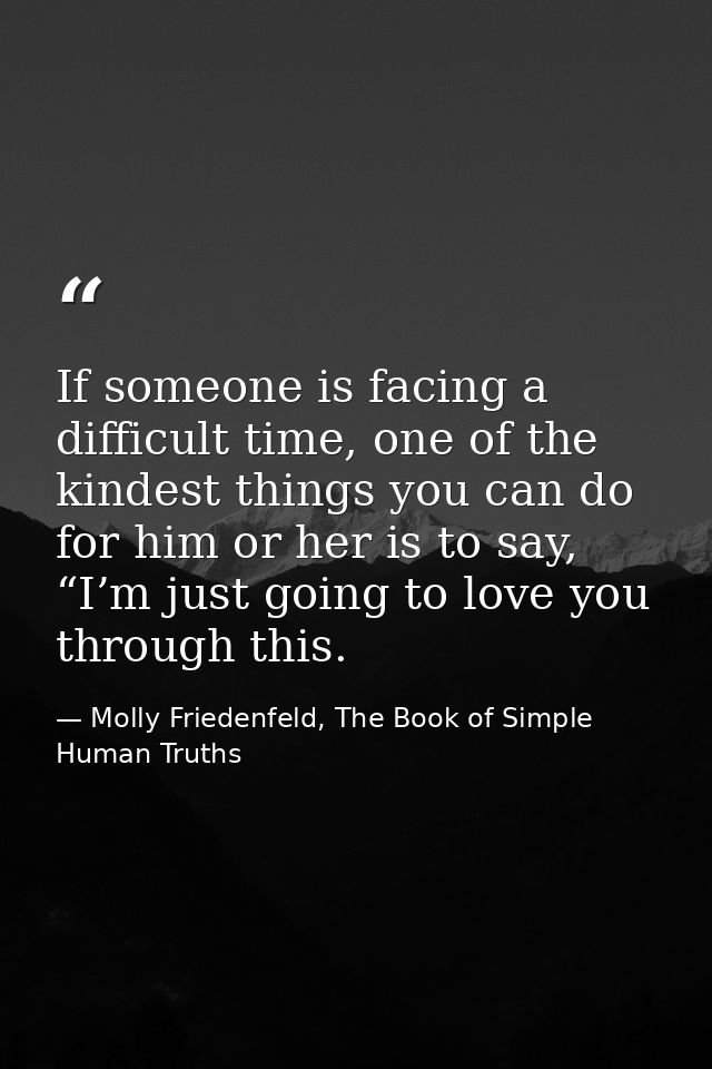 If someone is facing a difficult time, one of the kindest things you can do for him or her is to say, “I’m just going to — Molly Friedenfeld, The Book of Simple Human Truths