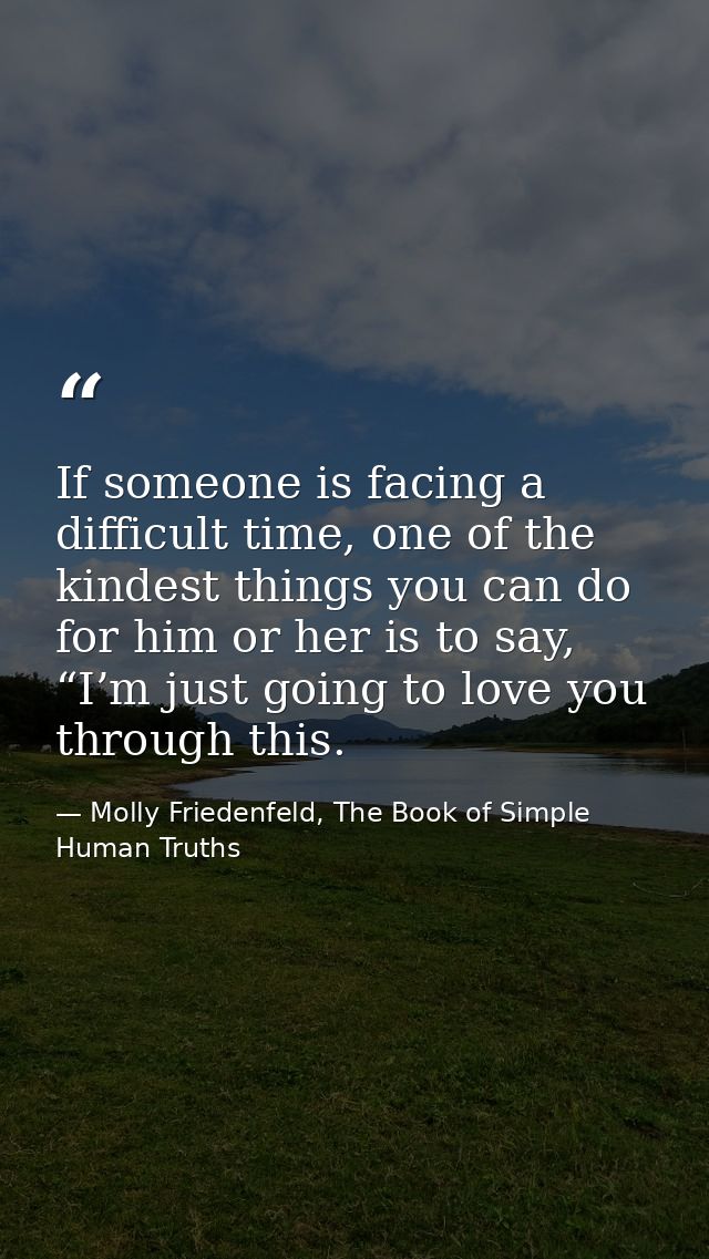 If someone is facing a difficult time, one of the kindest things you can do for him or her is to say, “I’m just going to — Molly Friedenfeld, The Book of Simple Human Truths