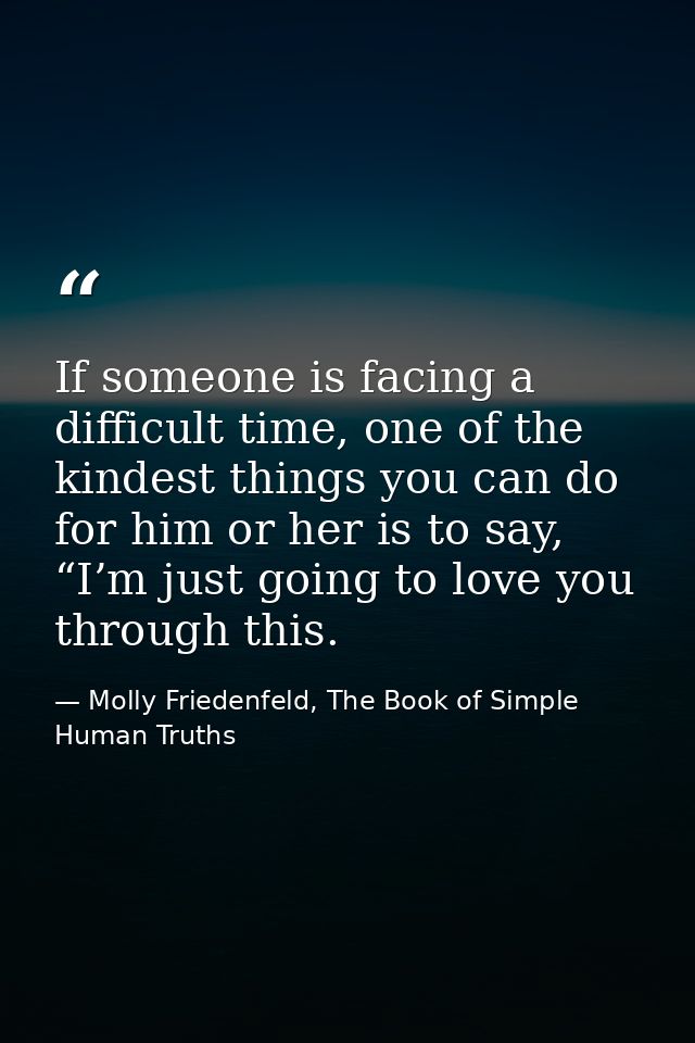 If someone is facing a difficult time, one of the kindest things you can do for him or her is to say, “I’m just going to — Molly Friedenfeld, The Book of Simple Human Truths
