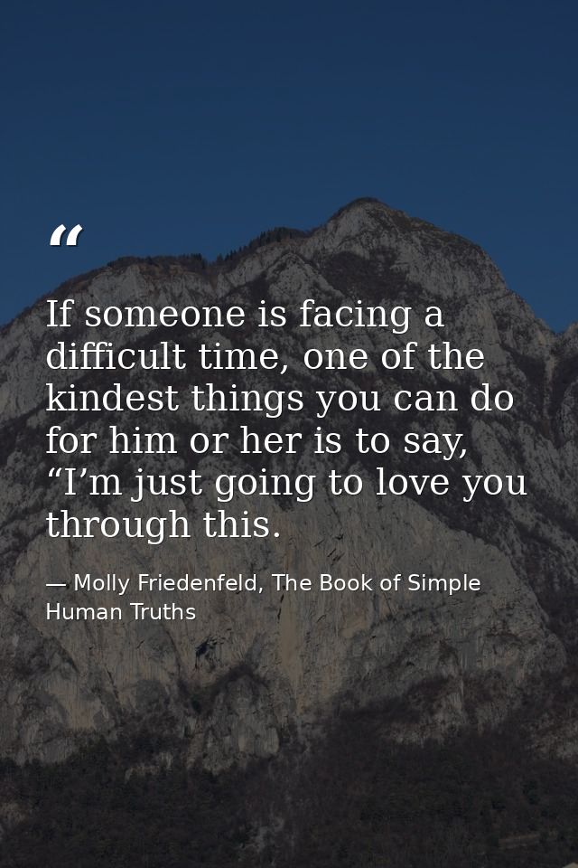 If someone is facing a difficult time, one of the kindest things you can do for him or her is to say, “I’m just going to — Molly Friedenfeld, The Book of Simple Human Truths