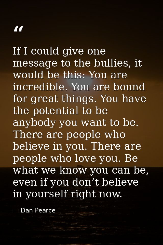 If I could give one message to the bullies, it would be this: You are incredible. You are bound for great things. You ha — Dan Pearce