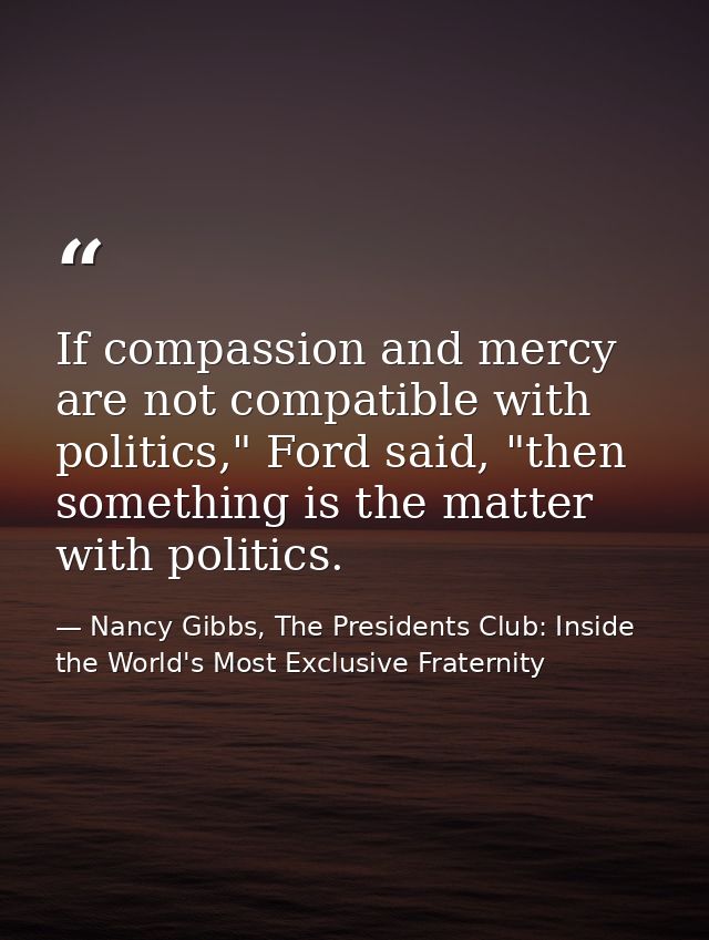 If compassion and mercy are not compatible with politics," Ford said, "then something is the matter with politics. — Nancy Gibbs, The Presidents Club: Inside the World's Most Exclusive Fraternity