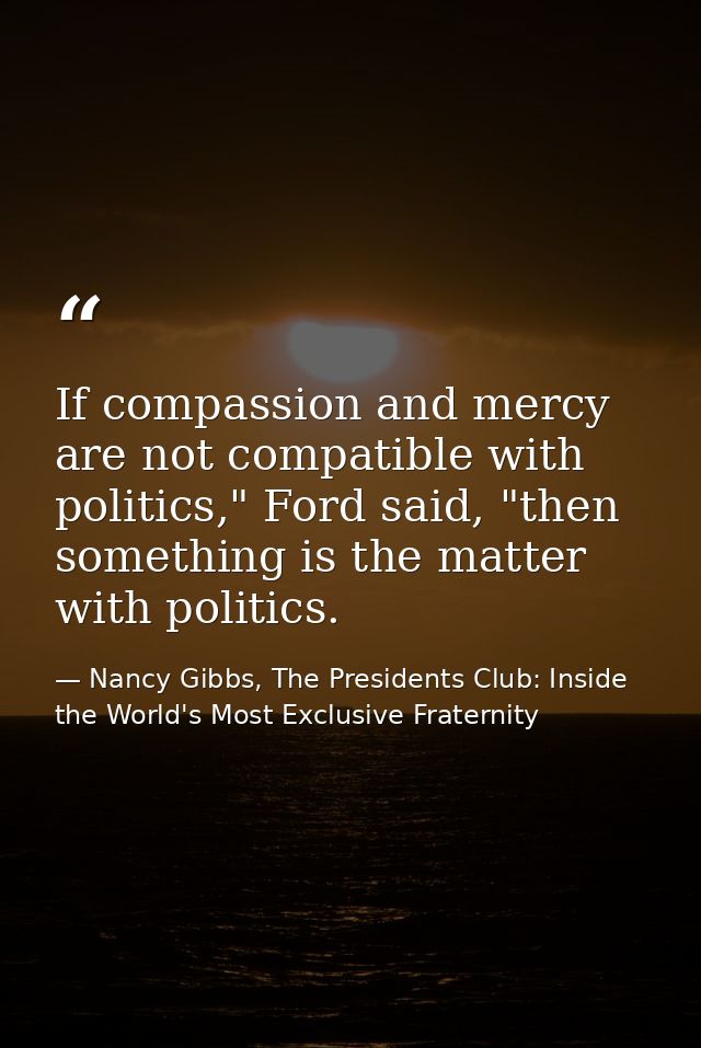 If compassion and mercy are not compatible with politics," Ford said, "then something is the matter with politics. — Nancy Gibbs, The Presidents Club: Inside the World's Most Exclusive Fraternity