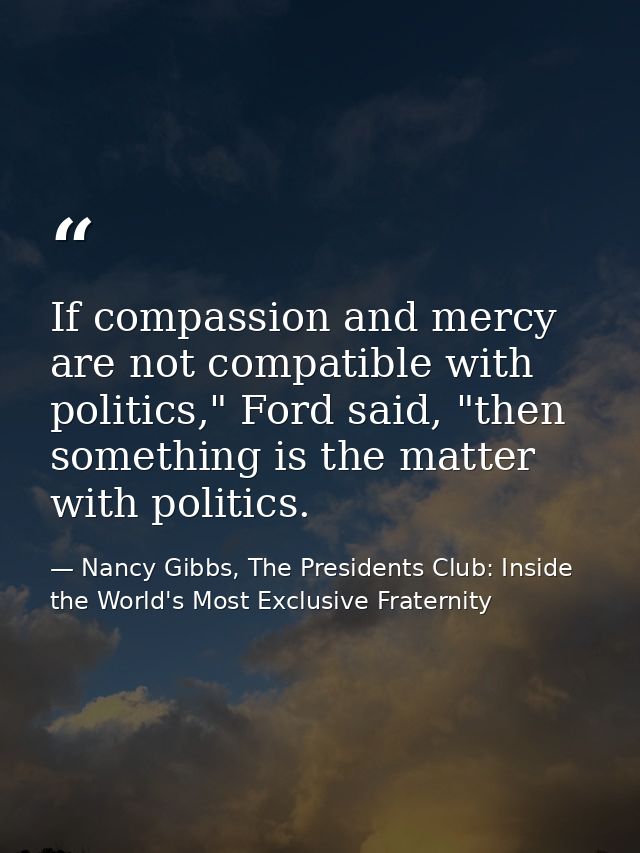 If compassion and mercy are not compatible with politics," Ford said, "then something is the matter with politics. — Nancy Gibbs, The Presidents Club: Inside the World's Most Exclusive Fraternity