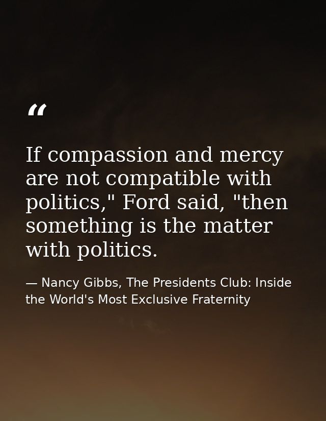 If compassion and mercy are not compatible with politics," Ford said, "then something is the matter with politics. — Nancy Gibbs, The Presidents Club: Inside the World's Most Exclusive Fraternity