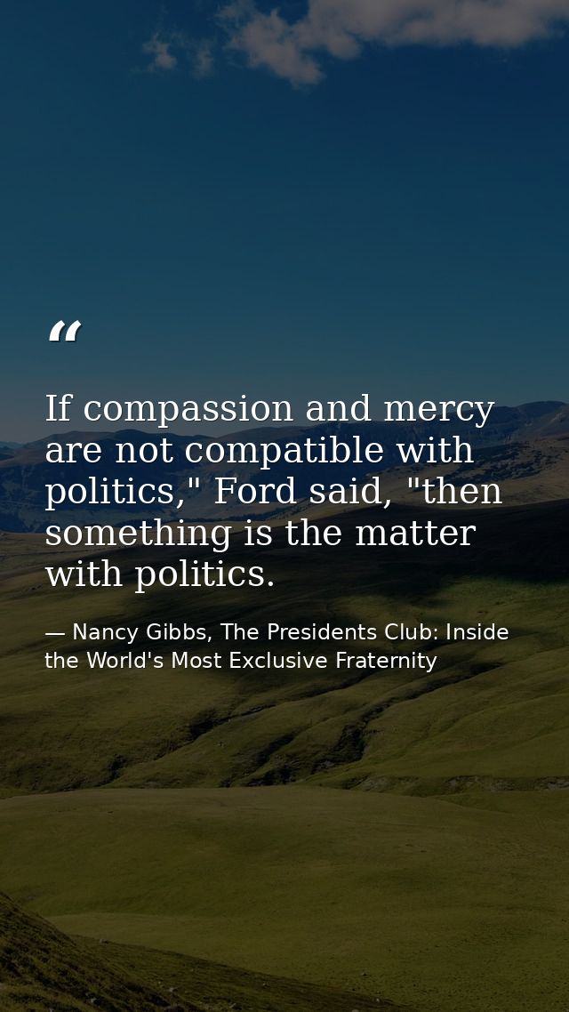 If compassion and mercy are not compatible with politics," Ford said, "then something is the matter with politics. — Nancy Gibbs, The Presidents Club: Inside the World's Most Exclusive Fraternity