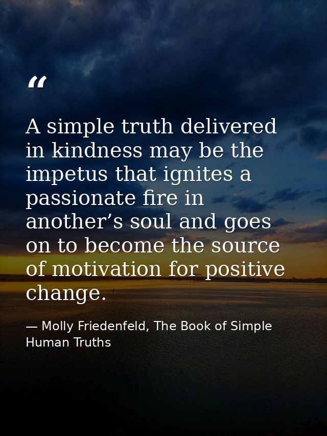 A simple truth delivered in kindness may be the impetus that ignites a passionate fire in another’s soul and goes on to  — Molly Friedenfeld, The Book of Simple Human Truths
