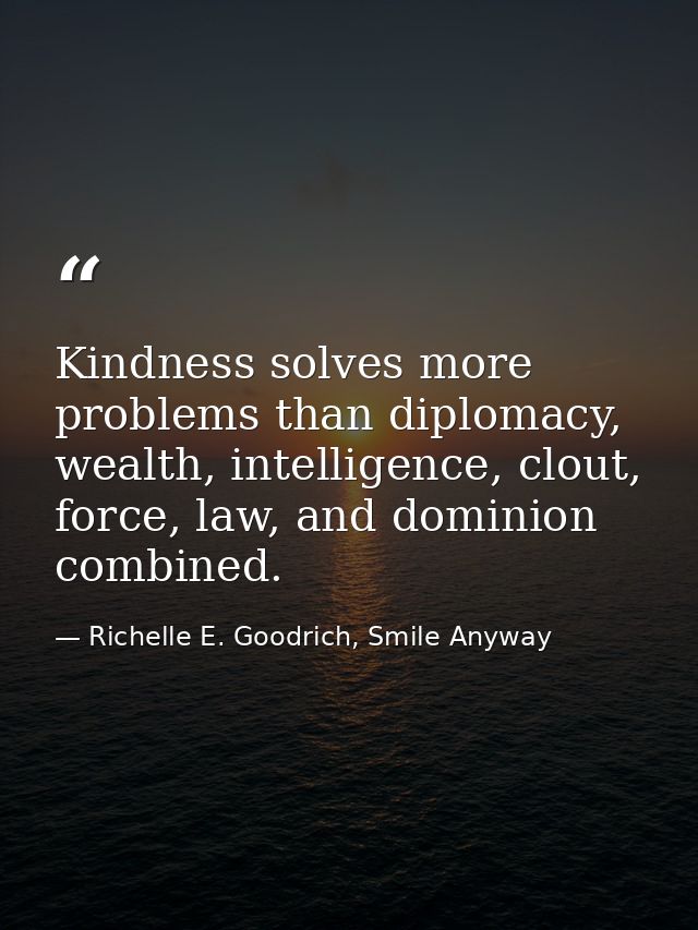 Kindness solves more problems than diplomacy, wealth, intelligence, clout, force, law, and dominion combined. — Richelle E. Goodrich, Smile Anyway