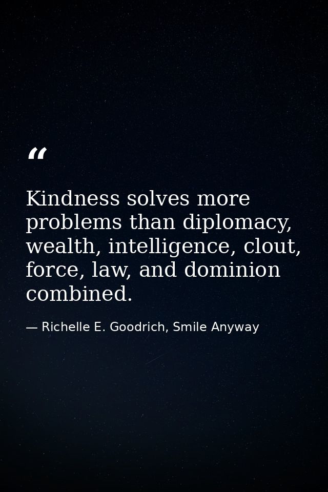 Kindness solves more problems than diplomacy, wealth, intelligence, clout, force, law, and dominion combined. — Richelle E. Goodrich, Smile Anyway