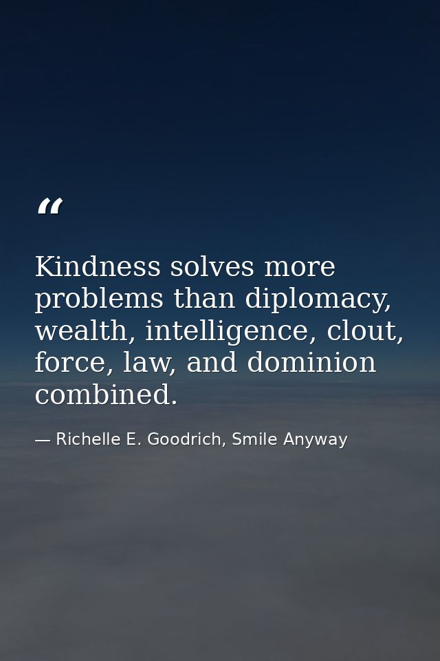 Kindness solves more problems than diplomacy, wealth, intelligence, clout, force, law, and dominion combined. — Richelle E. Goodrich, Smile Anyway