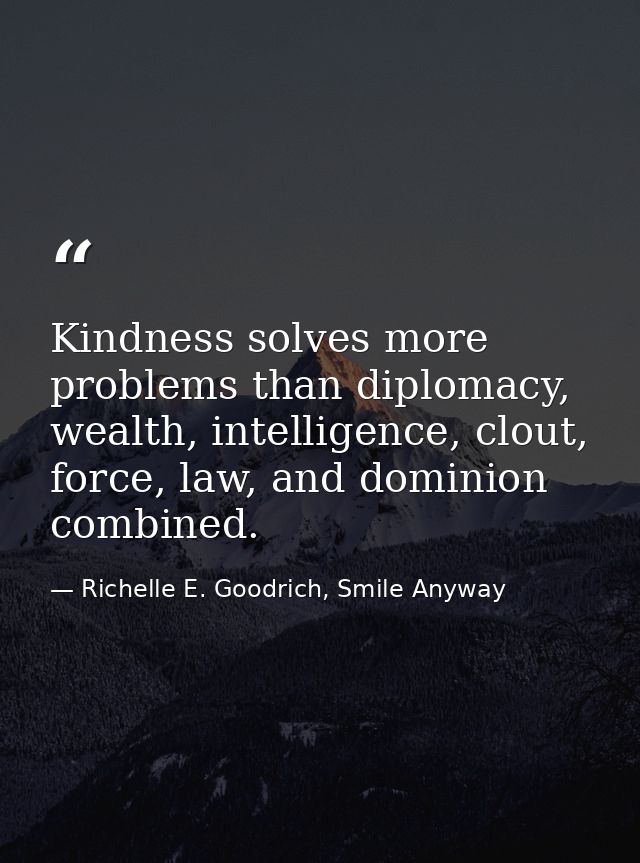 Kindness solves more problems than diplomacy, wealth, intelligence, clout, force, law, and dominion combined. — Richelle E. Goodrich, Smile Anyway
