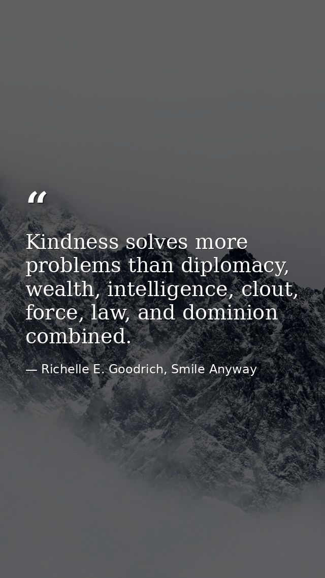 Kindness solves more problems than diplomacy, wealth, intelligence, clout, force, law, and dominion combined. — Richelle E. Goodrich, Smile Anyway