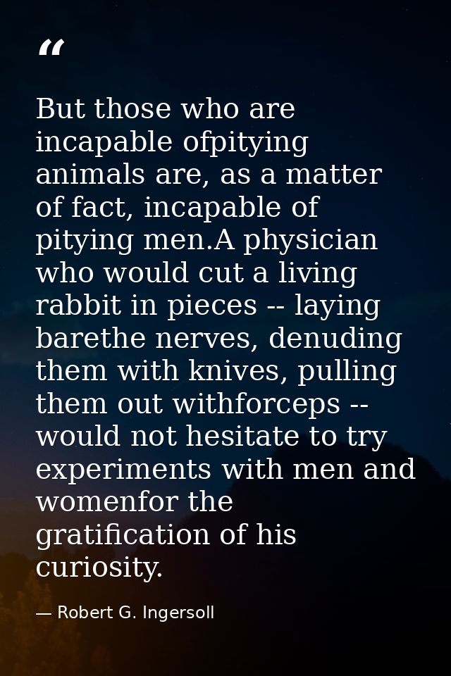 But those who are incapable ofpitying animals are, as a matter of fact, incapable of pitying men.A physician who would c — Robert G. Ingersoll