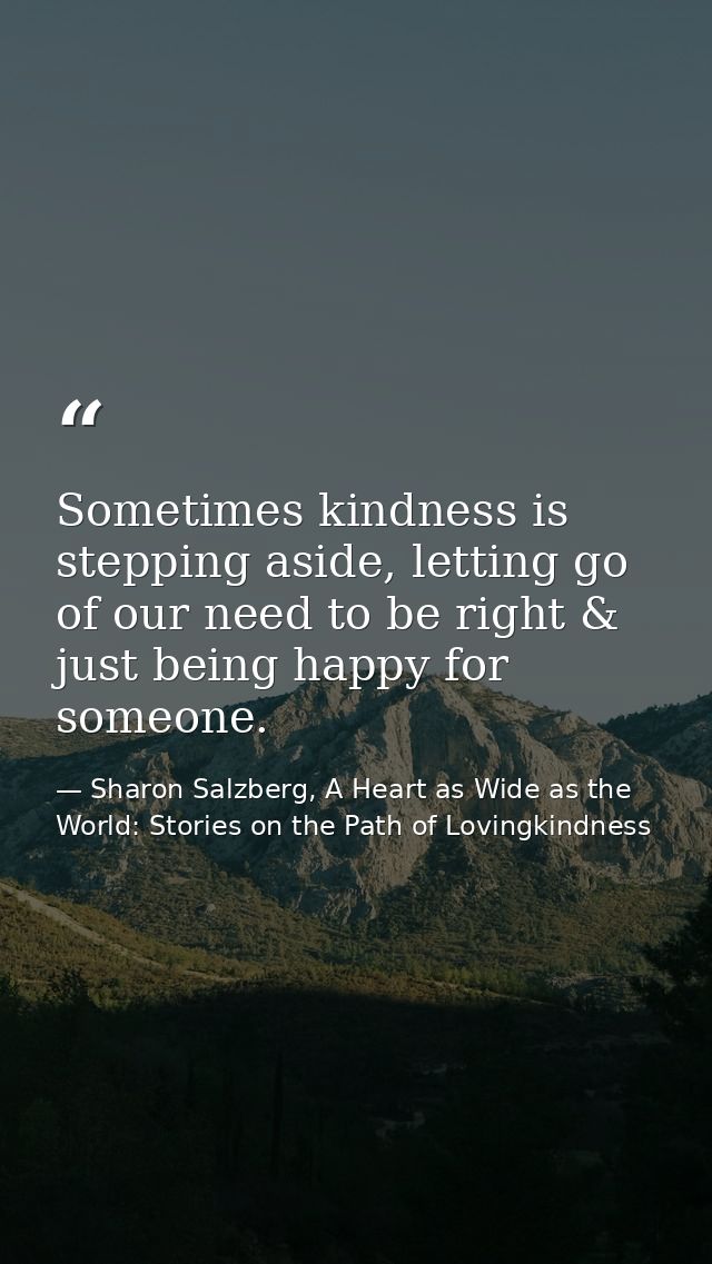 Sometimes kindness is stepping aside, letting go of our need to be right & just being happy for someone. — Sharon Salzberg, A Heart as Wide as the World: Stories on the Path of Lovingkindness