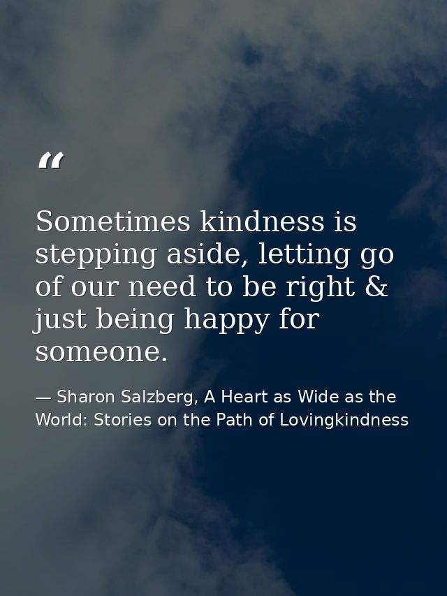 Sometimes kindness is stepping aside, letting go of our need to be right & just being happy for someone. — Sharon Salzberg, A Heart as Wide as the World: Stories on the Path of Lovingkindness