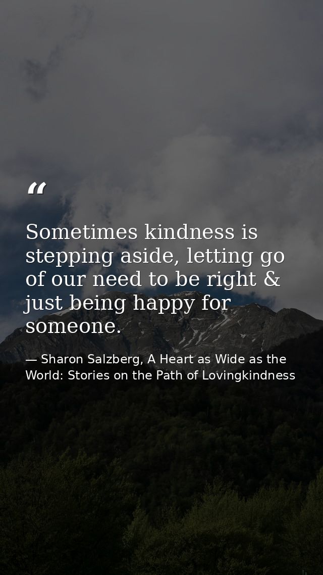 Sometimes kindness is stepping aside, letting go of our need to be right & just being happy for someone. — Sharon Salzberg, A Heart as Wide as the World: Stories on the Path of Lovingkindness