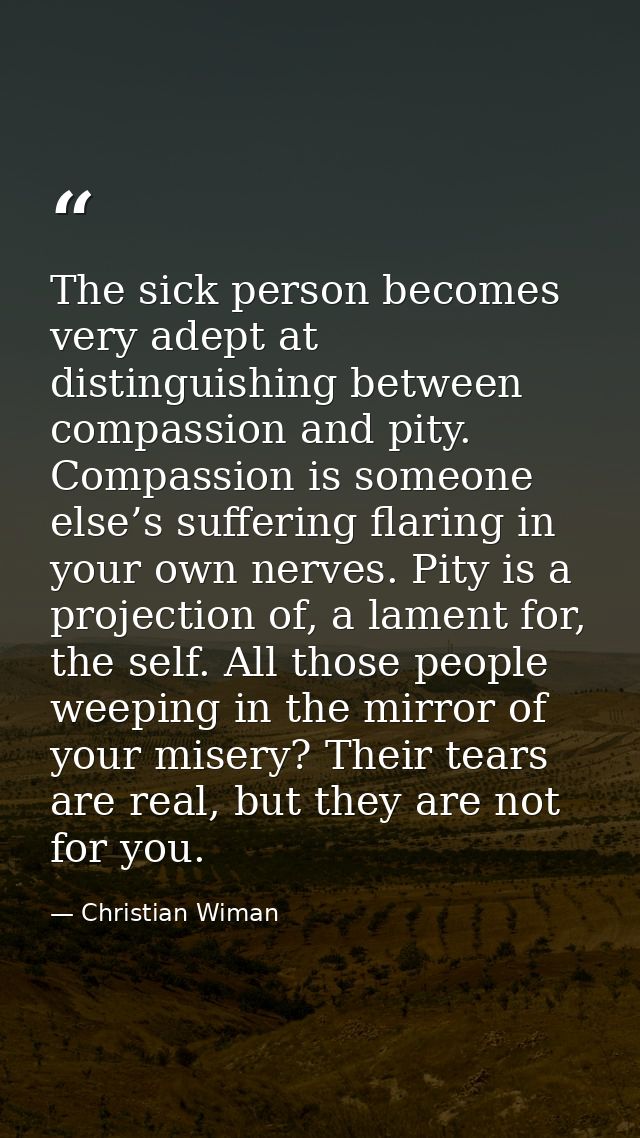 The sick person becomes very adept at distinguishing between compassion and pity. Compassion is someone else’s suffering — Christian Wiman