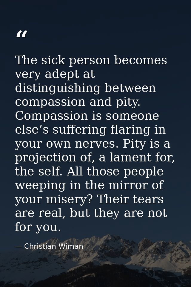 The sick person becomes very adept at distinguishing between compassion and pity. Compassion is someone else’s suffering — Christian Wiman